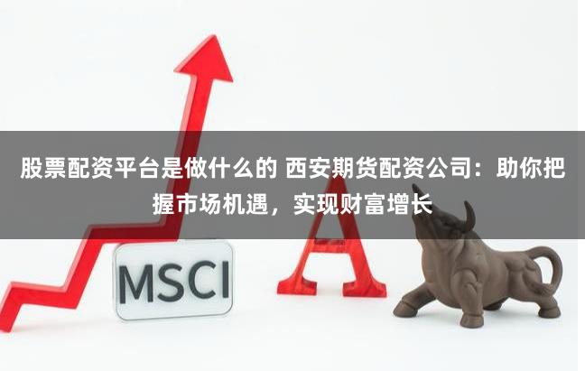 股票配资平台是做什么的 西安期货配资公司：助你把握市场机遇，实现财富增长