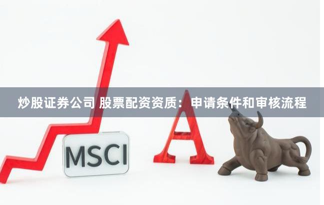 炒股证券公司 股票配资资质：申请条件和审核流程